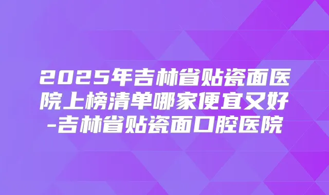 2025年吉林省贴瓷面医院上榜清单哪家便宜又好-吉林省贴瓷面口腔医院