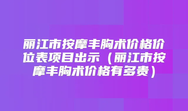 丽江市按摩丰胸术价格价位表项目出示（丽江市按摩丰胸术价格有多贵）