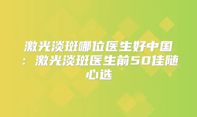 激光淡斑哪位医生好中国：激光淡斑医生前50佳随心选
