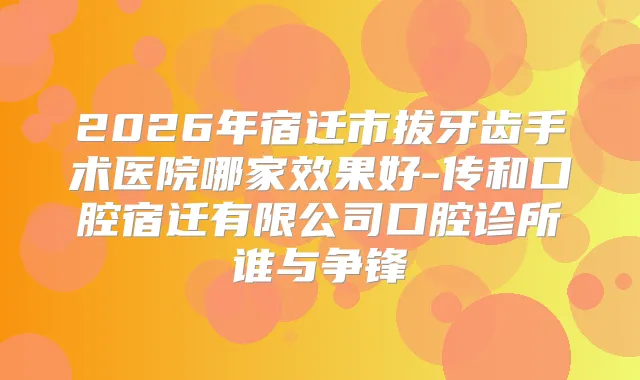 2026年宿迁市拔牙齿手术医院哪家效果好-传和口腔宿迁有限公司口腔诊所谁与争锋