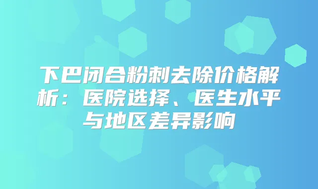 下巴闭合粉刺去除价格解析：医院选择、医生水平与地区差异影响