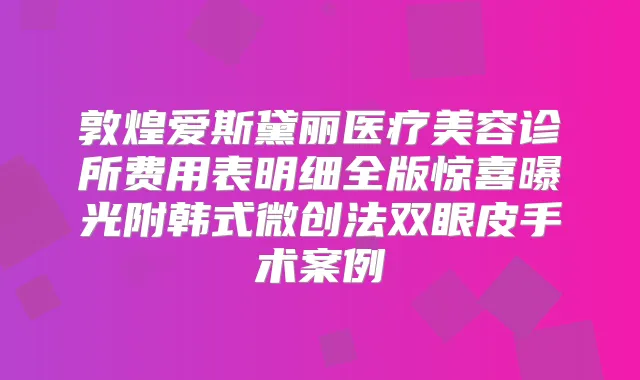 敦煌爱斯黛丽医疗美容诊所费用表明细全版惊喜曝光附韩式微创法双眼皮手术案例