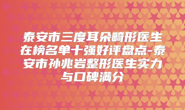 泰安市三度耳朵畸形医生在榜名单十强好评盘点-泰安市孙兆岩整形医生实力与口碑满分