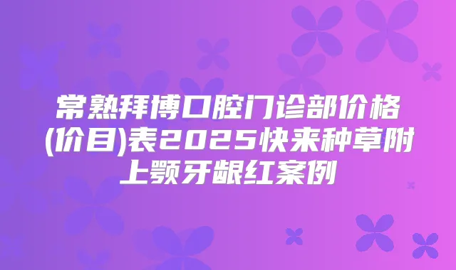 常熟拜博口腔门诊部价格(价目)表2025快来种草附上颚牙龈红案例