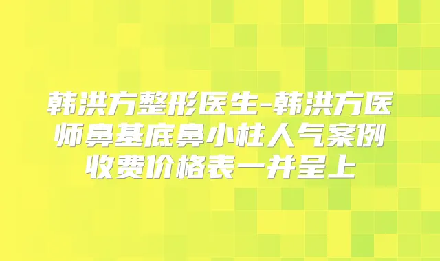 韩洪方整形医生-韩洪方医师鼻基底鼻小柱人气案例收费价格表一并呈上