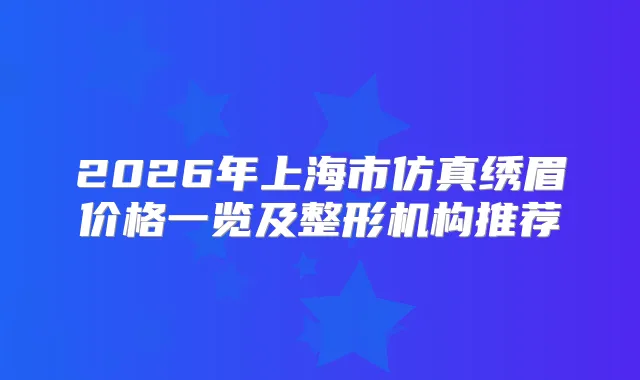 2026年上海市仿真绣眉价格一览及整形机构推荐