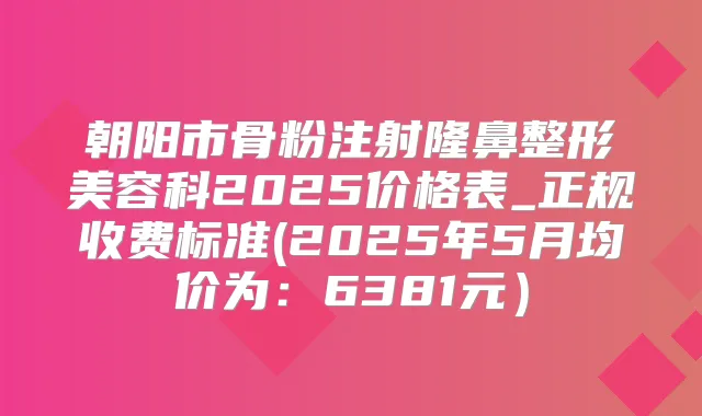 朝阳市骨粉注射隆鼻整形美容科2025价格表_正规收费标准(2025年5月均价为:6381元)