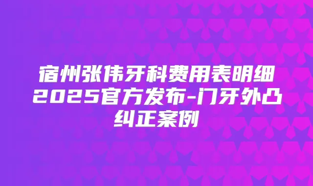 宿州张伟牙科费用表明细2025官方发布-门牙外凸纠正案例