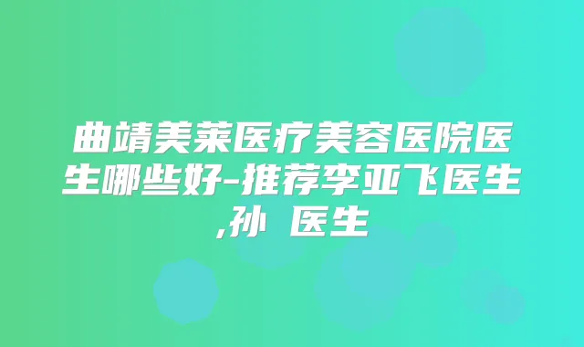 曲靖美莱医疗美容医院医生哪些好-推荐李亚飞医生,孙燚医生