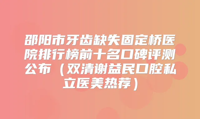 邵阳市牙齿缺失固定桥医院排行榜前十名口碑评测公布（双清谢益民口腔私立医美热荐）