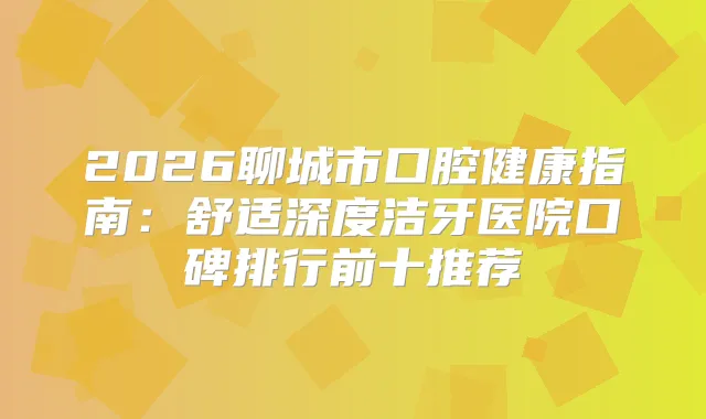 2026聊城市口腔健康指南：舒适深度洁牙医院口碑排行前十推荐