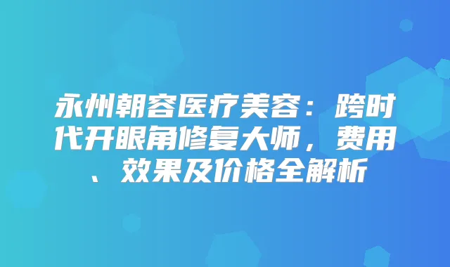 永州朝容医疗美容:跨时代开眼角修复大师,费用、效果及价格全解析