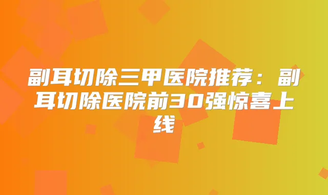 副耳切除三甲医院推荐：副耳切除医院前30强惊喜上线
