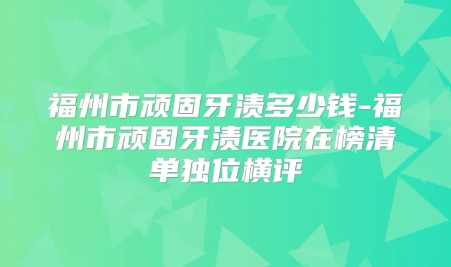 福州市顽固牙渍多少钱-福州市顽固牙渍医院在榜清单独位横评