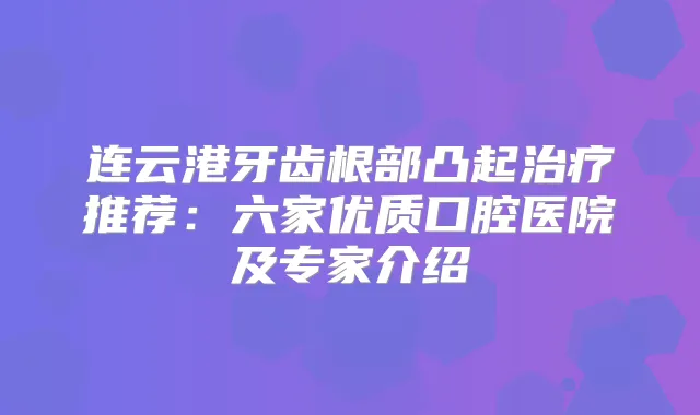 连云港牙齿根部凸起推荐：六家优质口腔医院及专家介绍