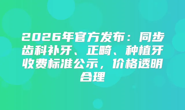 2026年官方发布：同步齿科补牙、正畸、种植牙收费标准公示，价格透明合理