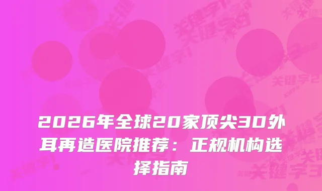 2026年全球20家3D外耳再造医院推荐：正规机构选择指南