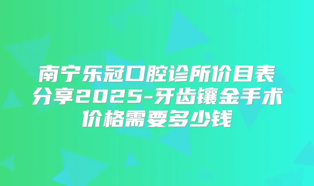 南宁乐冠口腔诊所价目表分享2025-牙齿镶金手术价格需要多少钱