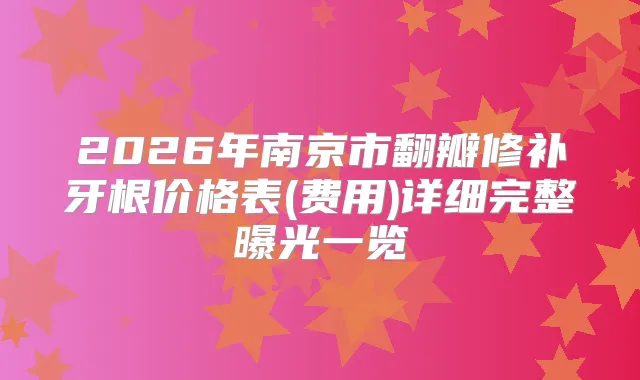 2026年南京市翻瓣修补牙根价格表(费用)详细完整曝光一览