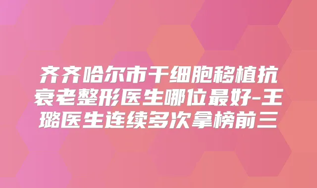 齐齐哈尔市干细胞移植抗衰老整形医生哪位好-王璐医生连续多次拿榜前三