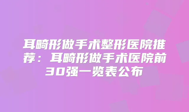 耳畸形做手术整形医院推荐:耳畸形做手术医院前30强一览表公布