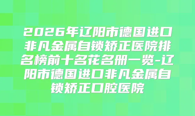 2026年辽阳市德国进口非凡金属自锁矫正医院排名榜前十名花名册一览-辽阳市德国进口非凡金属自锁矫正口腔医院