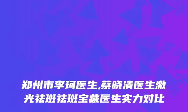 郑州市李珂医生,蔡晓清医生激光祛斑祛斑宝藏医生实力对比