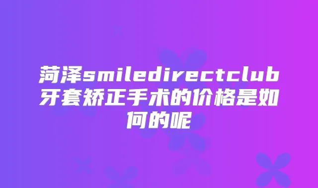 菏泽smiledirectclub牙套矫正手术的价格是如何的呢