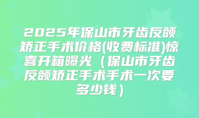 2025年保山市牙齿反颌矫正手术价格(收费标准)惊喜开箱曝光（保山市牙齿反颌矫正手术手术一次要多少钱）