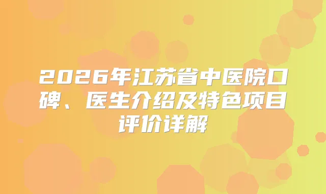 2026年江苏省中医院口碑、医生介绍及特色项目评价详解