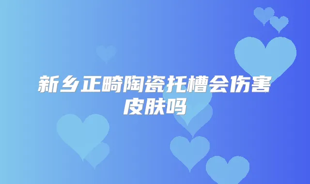 新乡正畸陶瓷托槽会伤害皮肤吗