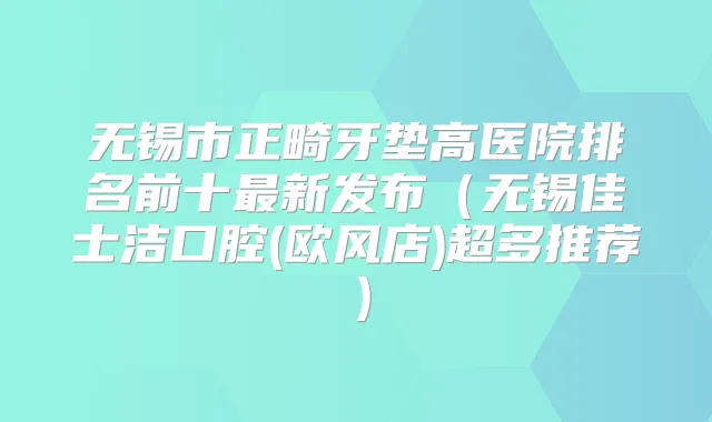 无锡市正畸牙垫高医院排名前十新发布（无锡佳士洁口腔(欧风店)超多推荐）