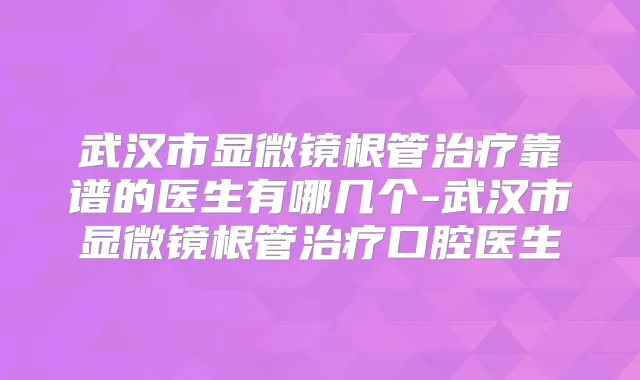 武汉市显微镜根管靠谱的医生有哪几个-武汉市显微镜根管口腔医生