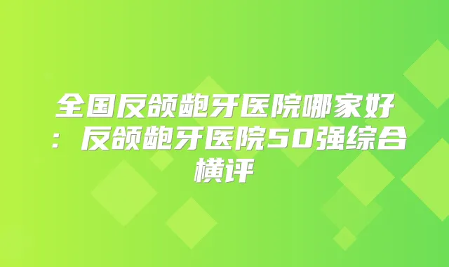 全国反颌龅牙医院哪家好：反颌龅牙医院50强综合横评
