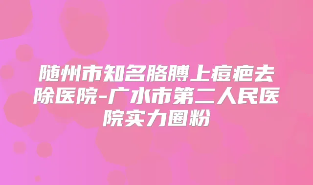 随州市知名胳膊上痘疤去除医院-广水市第二人民医院实力圈粉