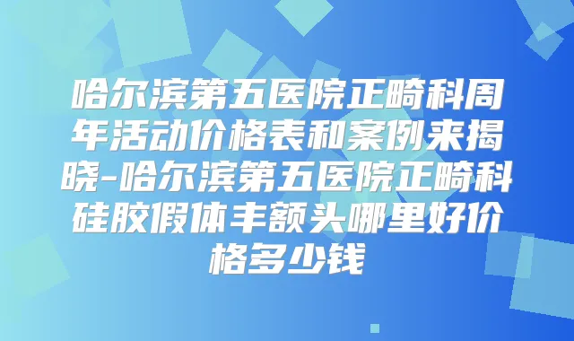 哈尔滨第五医院正畸科周年活动价格表和案例来揭晓-哈尔滨第五医院正畸科硅胶假体丰额头哪里好价格多少钱