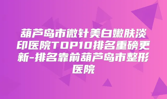 葫芦岛市微针美白嫩肤淡印医院TOP10排名重磅更新-排名靠前葫芦岛市整形医院