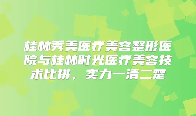 桂林秀美医疗美容整形医院与桂林时光医疗美容技术比拼，实力一清二楚
