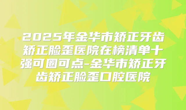 2025年金华市矫正牙齿矫正脸歪医院在榜清单十强可圈可点-金华市矫正牙齿矫正脸歪口腔医院