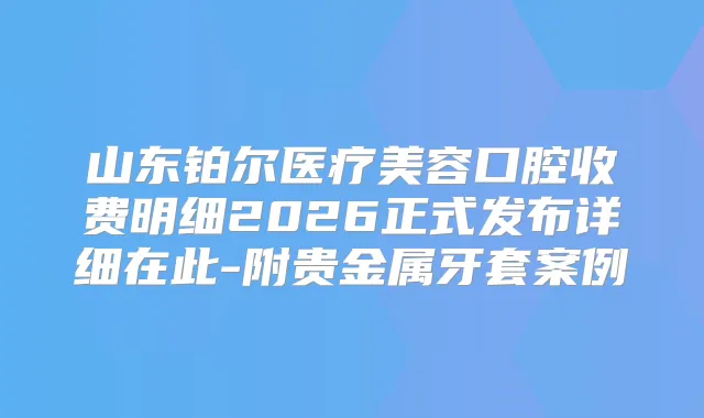 山东铂尔医疗美容口腔收费明细2026正式发布详细在此-附贵金属牙套案例