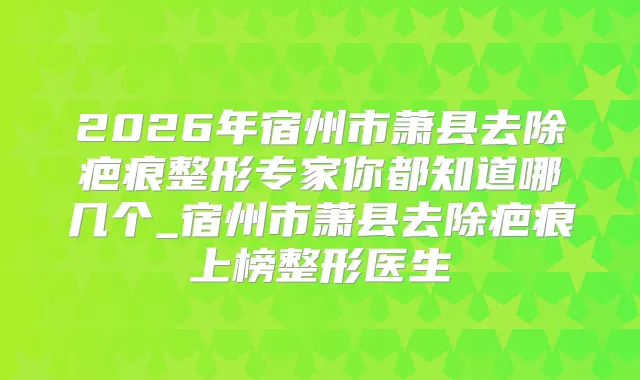 2026年宿州市萧县去除疤痕整形专家你都知道哪几个_宿州市萧县去除疤痕上榜整形医生