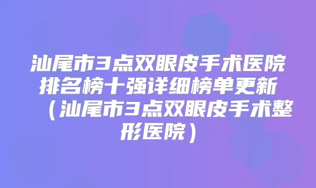 汕尾市3点双眼皮手术医院排名榜十强详细榜单更新（汕尾市3点双眼皮手术整形医院）