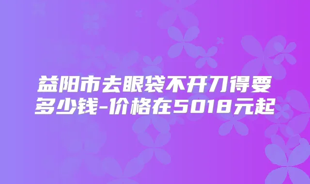 益阳市去眼袋不开刀得要多少钱-价格在5018元起
