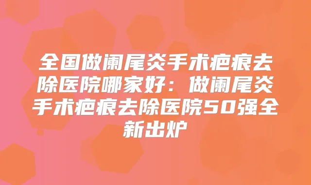 全国做阑尾炎手术疤痕去除医院哪家好:做阑尾炎手术疤痕去除医院50强全新出炉