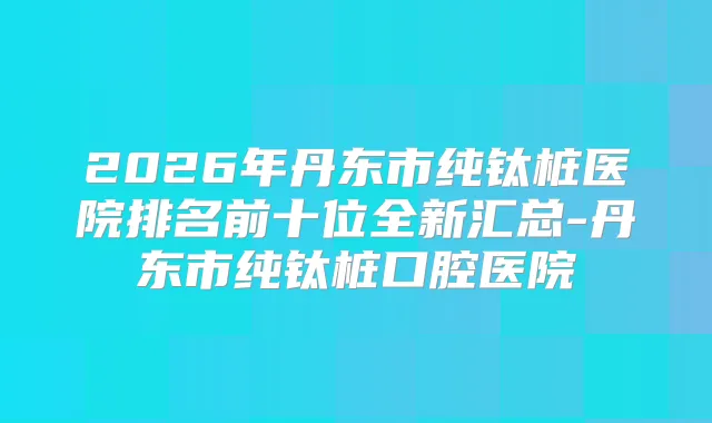2026年丹东市纯钛桩医院排名前十位全新汇总-丹东市纯钛桩口腔医院