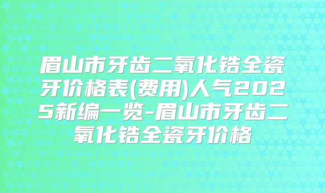 眉山市牙齿二氧化锆全瓷牙价格表(费用)人气2025新编一览-眉山市牙齿二氧化锆全瓷牙价格