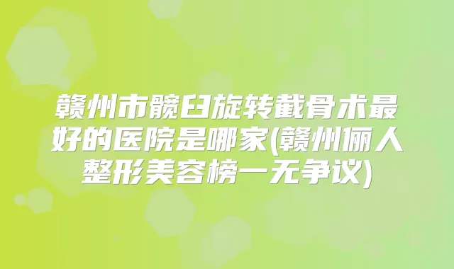 赣州市髋臼旋转截骨术好的医院是哪家(赣州俪人整形美容榜一无争议)