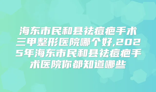 海东市民和县祛痘疤手术三甲整形医院哪个好,2025年海东市民和县祛痘疤手术医院你都知道哪些