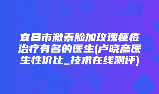 宜昌市激素脸加玫瑰痤疮有名的医生(卢晓彦医生性价比_技术在线测评)