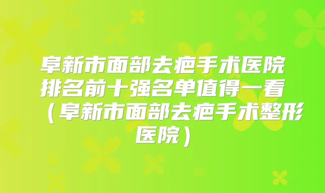 阜新市面部去疤手术医院排名前十强名单值得一看（阜新市面部去疤手术整形医院）